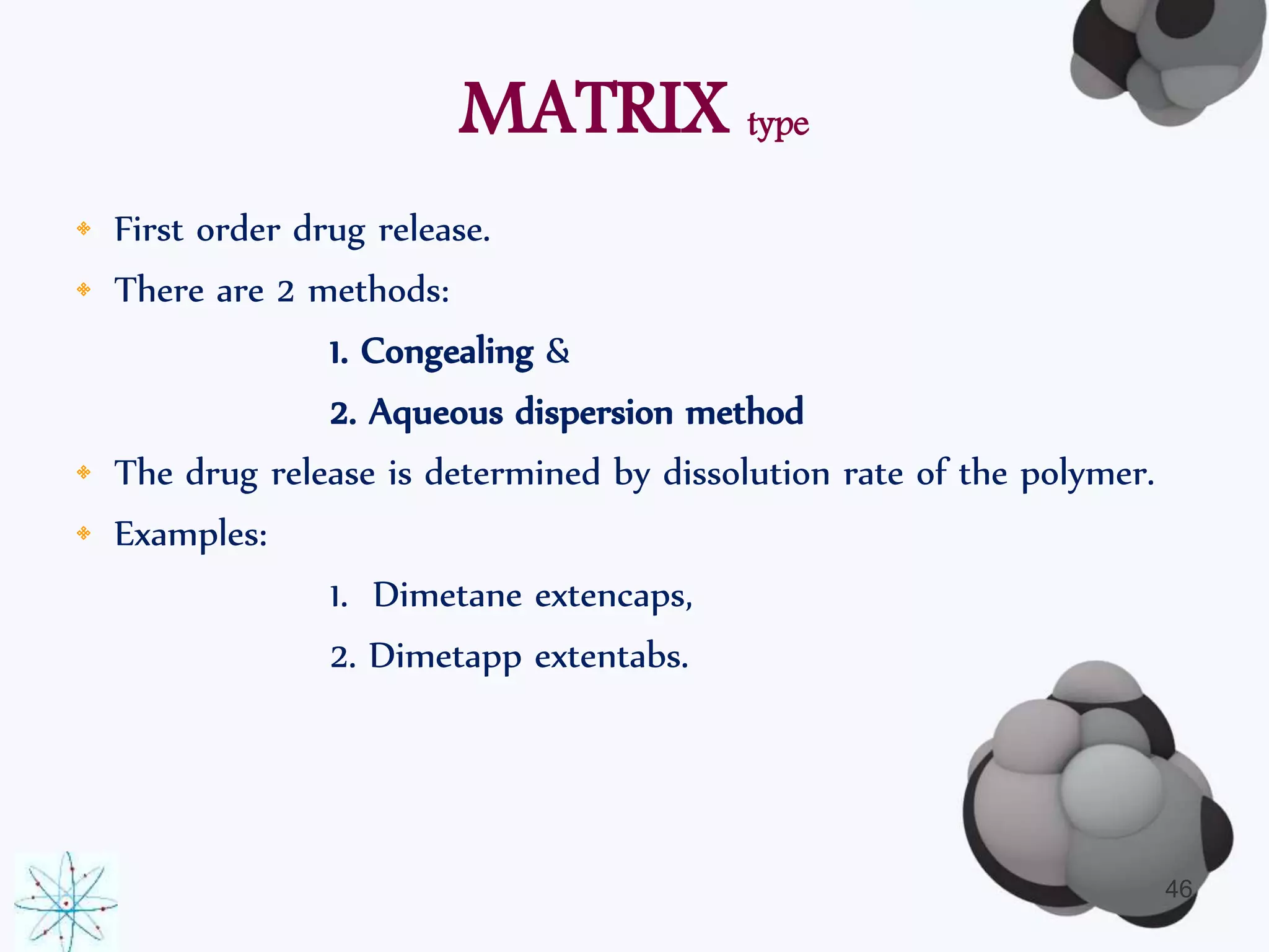 MATRIX type 
• First order drug release. 
• There are 2 methods: 
1. Congealing & 
2. Aqueous dispersion method 
• The drug release is determined by dissolution rate of the polymer. 
• Examples: 
1. Dimetane extencaps, 
2. Dimetapp extentabs. 
46 
 