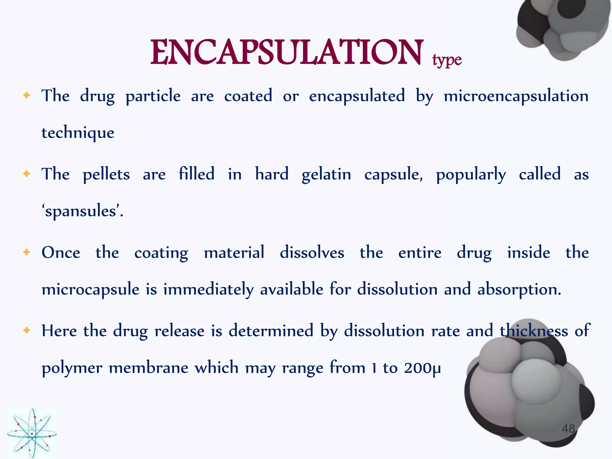 ENCAPSULATION type 
• The drug particle are coated or encapsulated by microencapsulation 
technique 
• The pellets are filled in hard gelatin capsule, popularly called as 
‘spansules’. 
• Once the coating material dissolves the entire drug inside the 
microcapsule is immediately available for dissolution and absorption. 
• Here the drug release is determined by dissolution rate and thickness of 
polymer membrane which may range from 1 to 200μ 
48 
 
