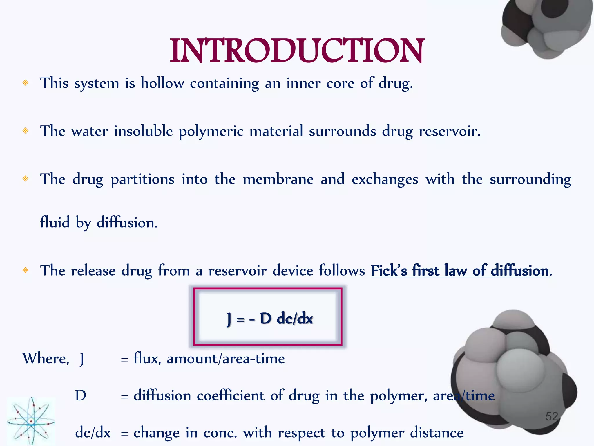 INTRODUCTION 
• This system is hollow containing an inner core of drug. 
• The water insoluble polymeric material surrounds drug reservoir. 
• The drug partitions into the membrane and exchanges with the surrounding 
fluid by diffusion. 
• The release drug from a reservoir device follows Fick’s first law of diffusion. 
J = - D dc/dx 
Where, J = flux, amount/area-time 
D = diffusion coefficient of drug in the polymer, area/time 
dc/dx = change in conc. with respect to polymer distance 
52 
 