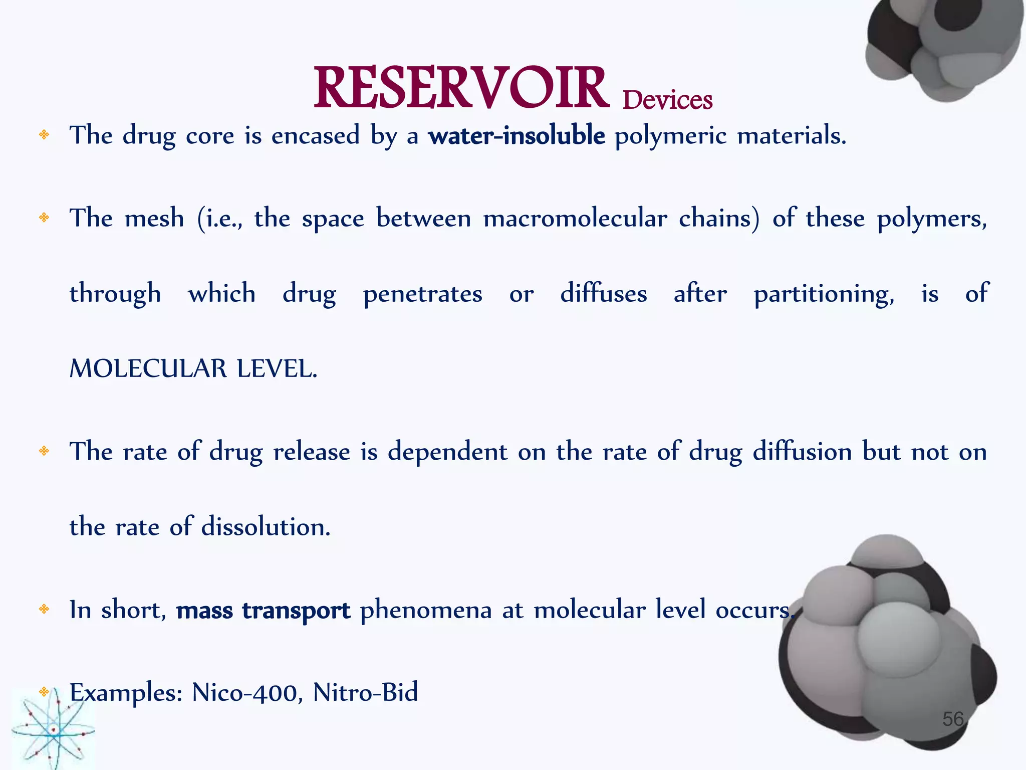 RESERVOIR Devices 
• The drug core is encased by a water-insoluble polymeric materials. 
• The mesh (i.e., the space between macromolecular chains) of these polymers, 
through which drug penetrates or diffuses after partitioning, is of 
MOLECULAR LEVEL. 
• The rate of drug release is dependent on the rate of drug diffusion but not on 
the rate of dissolution. 
• In short, mass transport phenomena at molecular level occurs. 
• Examples: Nico-400, Nitro-Bid 
56 
 