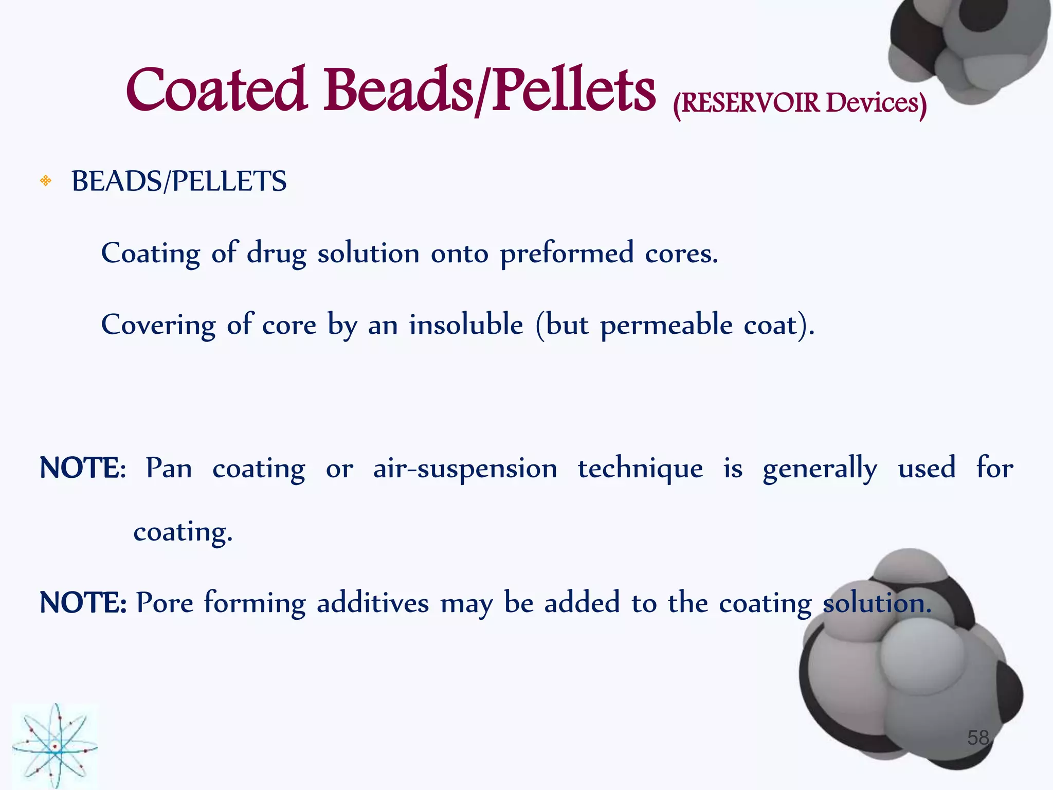 Coated Beads/Pellets (RESERVOIR Devices) 
• BEADS/PELLETS 
Coating of drug solution onto preformed cores. 
Covering of core by an insoluble (but permeable coat). 
NOTE: Pan coating or air-suspension technique is generally used for 
coating. 
NOTE: Pore forming additives may be added to the coating solution. 
58 
 