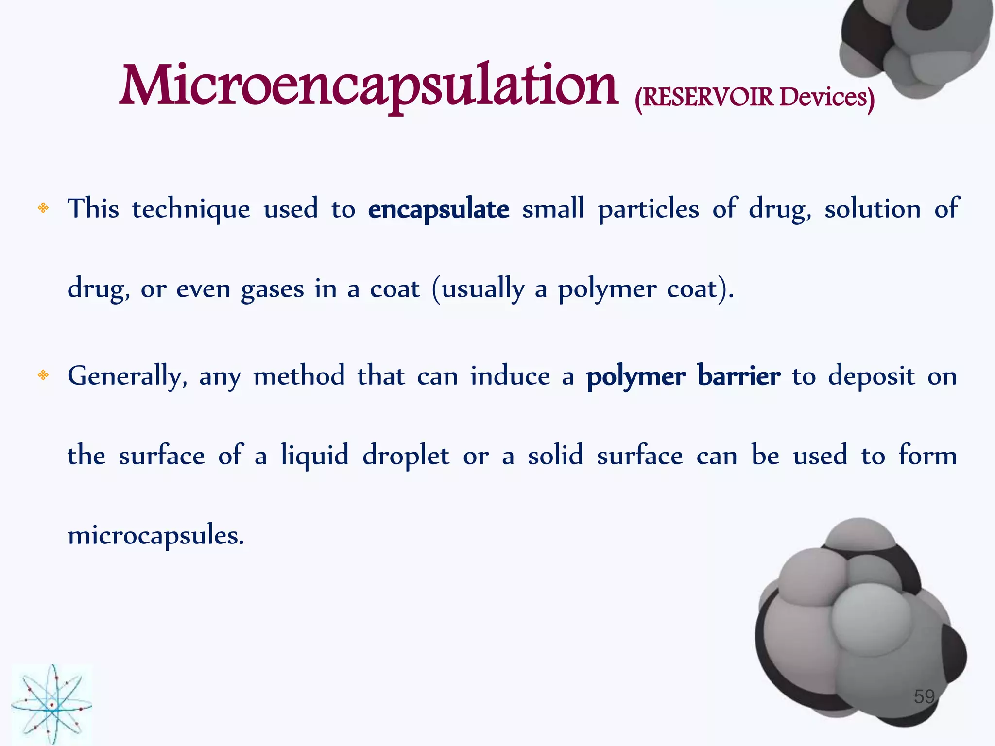 Microencapsulation (RESERVOIR Devices) 
• This technique used to encapsulate small particles of drug, solution of 
drug, or even gases in a coat (usually a polymer coat). 
• Generally, any method that can induce a polymer barrier to deposit on 
the surface of a liquid droplet or a solid surface can be used to form 
microcapsules. 
59 
 