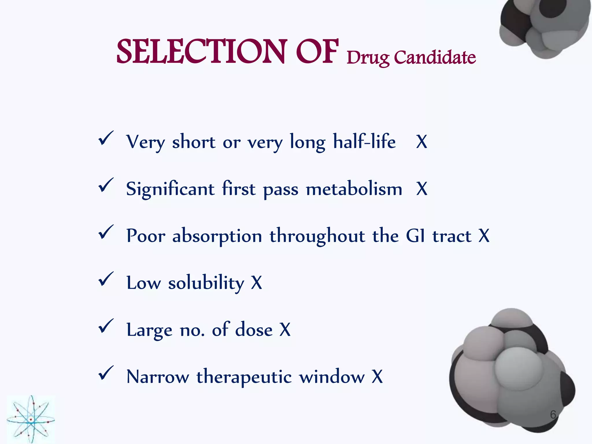 SELECTION OF Drug Candidate 
 Very short or very long half-life X 
 Significant first pass metabolism X 
 Poor absorption throughout the GI tract X 
 Low solubility X 
 Large no. of dose X 
 Narrow therapeutic window X 
6 
 