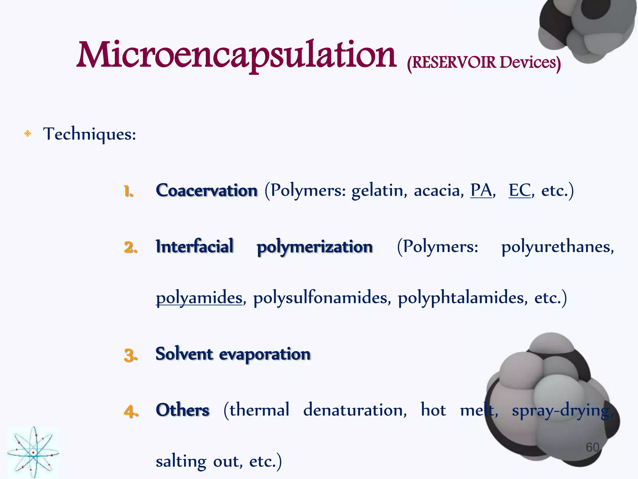 Microencapsulation (RESERVOIR Devices) 
• Techniques: 
1. Coacervation (Polymers: gelatin, acacia, PA, EC, etc.) 
2. Interfacial polymerization (Polymers: polyurethanes, 
polyamides, polysulfonamides, polyphtalamides, etc.) 
3. Solvent evaporation 
4. Others (thermal denaturation, hot melt, spray-drying, 
salting out, etc.) 
60 
 