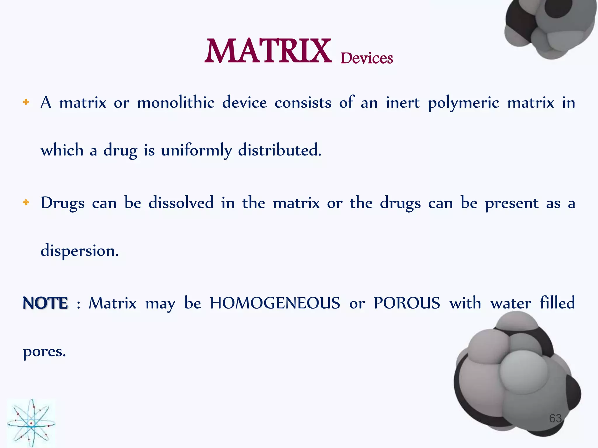 MATRIX Devices 
• A matrix or monolithic device consists of an inert polymeric matrix in 
which a drug is uniformly distributed. 
• Drugs can be dissolved in the matrix or the drugs can be present as a 
dispersion. 
NOTE : Matrix may be HOMOGENEOUS or POROUS with water filled 
pores. 
63 
 