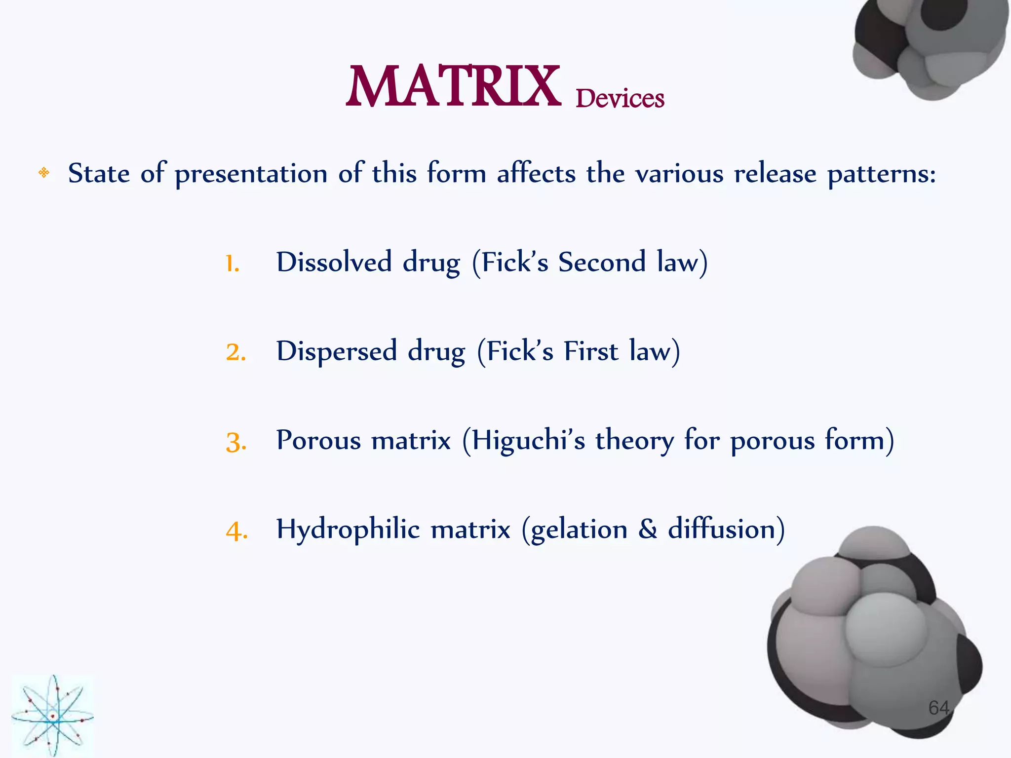 MATRIX Devices 
• State of presentation of this form affects the various release patterns: 
1. Dissolved drug (Fick’s Second law) 
2. Dispersed drug (Fick’s First law) 
3. Porous matrix (Higuchi’s theory for porous form) 
4. Hydrophilic matrix (gelation & diffusion) 
64 
 