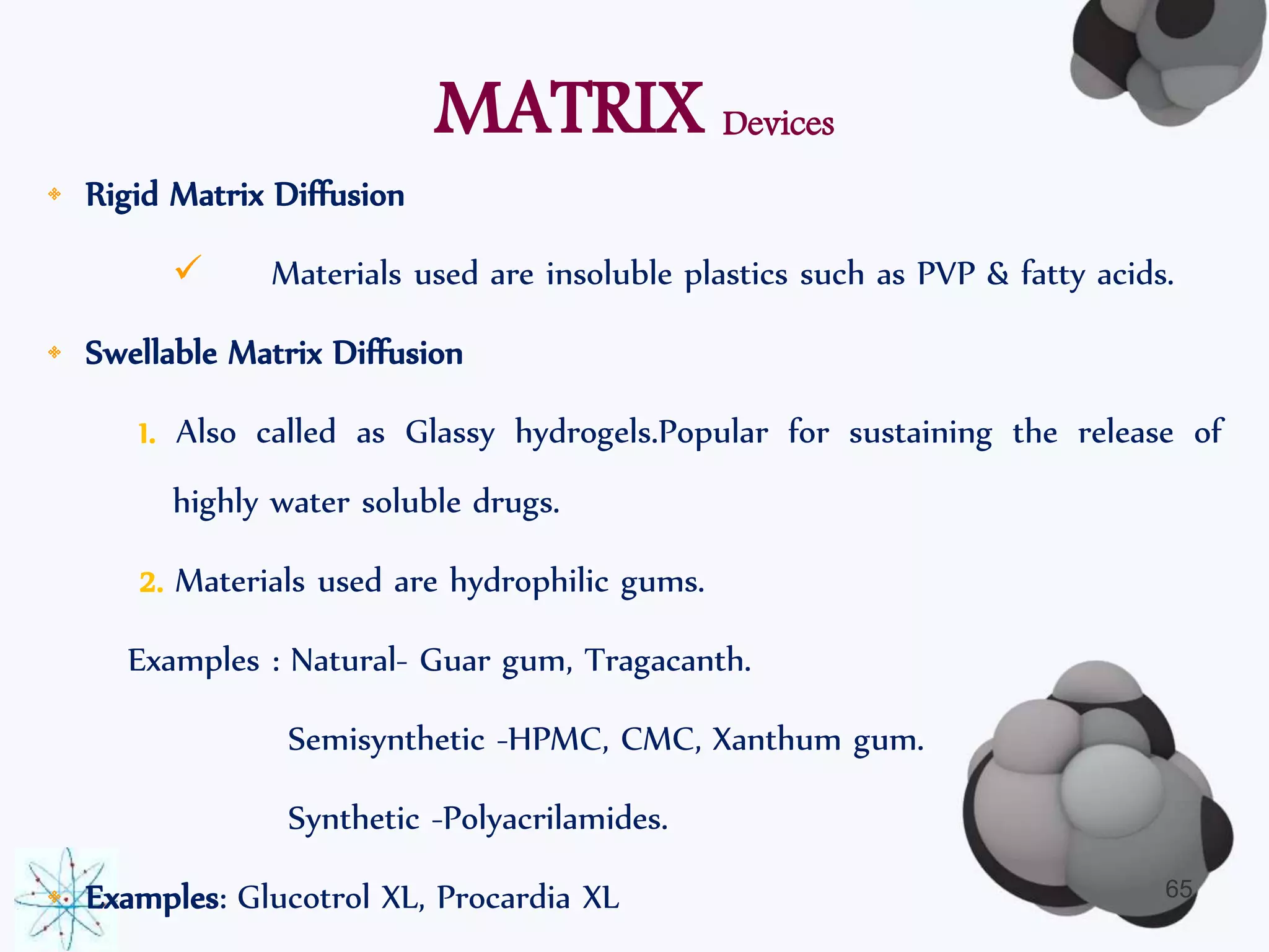 MATRIX Devices 
• Rigid Matrix Diffusion 
 Materials used are insoluble plastics such as PVP & fatty acids. 
• Swellable Matrix Diffusion 
1. Also called as Glassy hydrogels.Popular for sustaining the release of 
highly water soluble drugs. 
2. Materials used are hydrophilic gums. 
Examples : Natural- Guar gum, Tragacanth. 
Semisynthetic -HPMC, CMC, Xanthum gum. 
Synthetic -Polyacrilamides. 
• Examples: Glucotrol XL, Procardia XL 65 
 