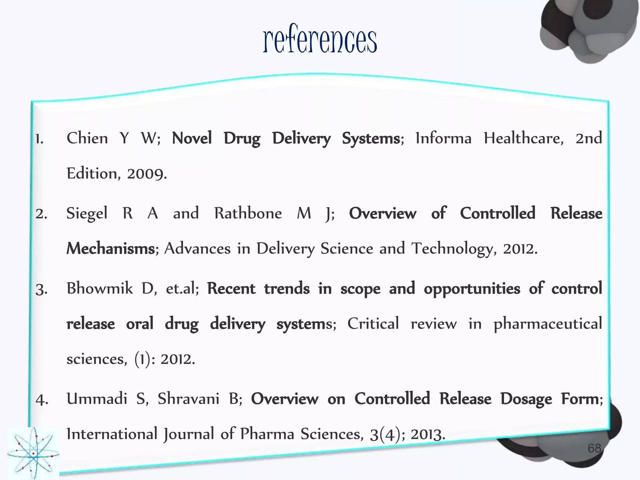 references 
1. Chien Y W; Novel Drug Delivery Systems; Informa Healthcare, 2nd 
68 
Edition, 2009. 
2. Siegel R A and Rathbone M J; Overview of Controlled Release 
Mechanisms; Advances in Delivery Science and Technology, 2012. 
3. Bhowmik D, et.al; Recent trends in scope and opportunities of control 
release oral drug delivery systems; Critical review in pharmaceutical 
sciences, (1): 2012. 
4. Ummadi S, Shravani B; Overview on Controlled Release Dosage Form; 
International Journal of Pharma Sciences, 3(4); 2013. 
 