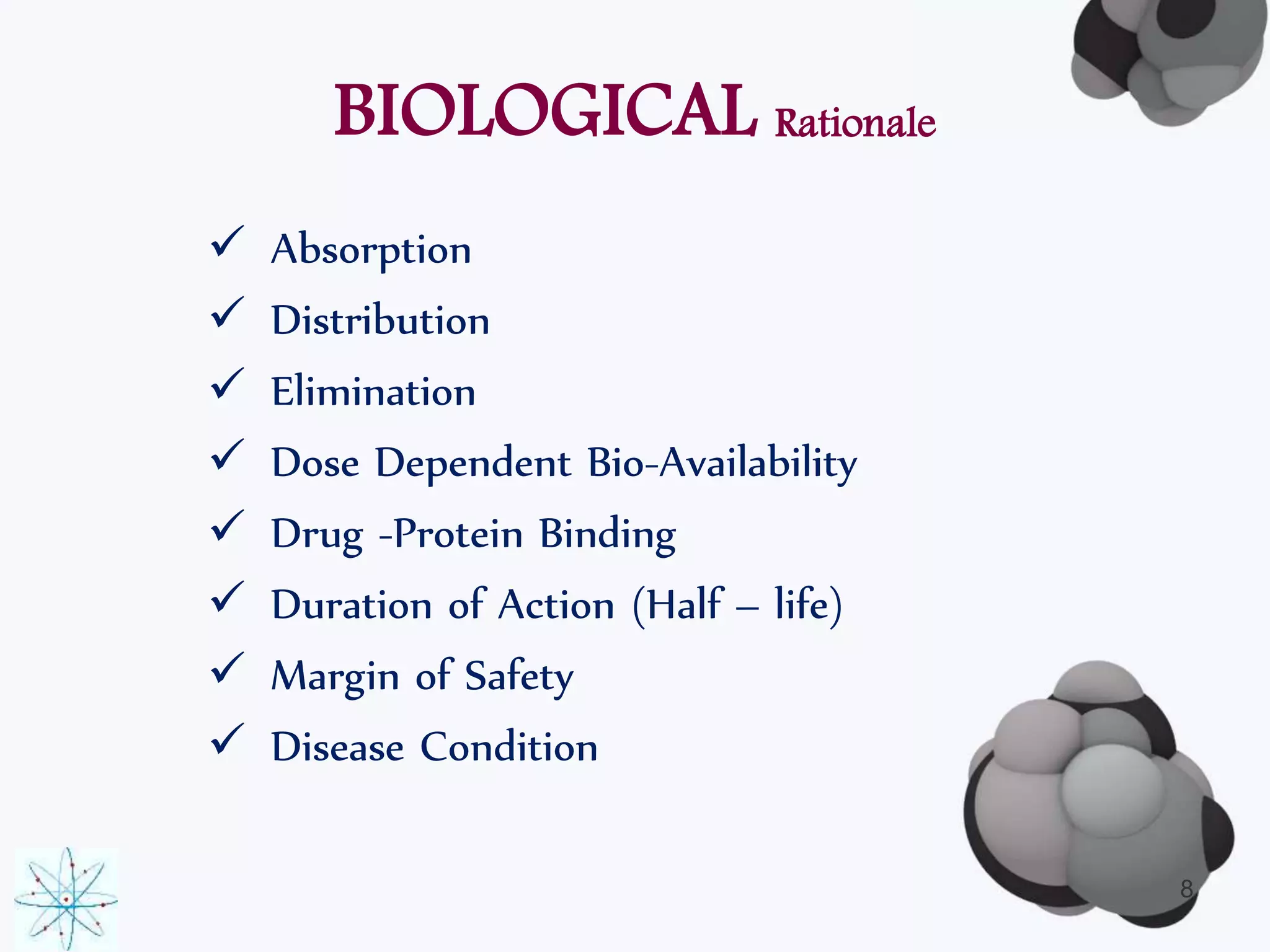 BIOLOGICAL Rationale 
 Absorption 
 Distribution 
 Elimination 
 Dose Dependent Bio-Availability 
 Drug -Protein Binding 
 Duration of Action (Half – life) 
 Margin of Safety 
 Disease Condition 
8 
 