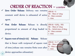 ORDER OF REACTION - a review 
 Zero Order Release: Delivery rate remains 
constant until device is exhausted of active 
agent. 
 First Order Release: Release is directly 
proportional to amount of drug loaded in 
device. 
 Square-root-of-time(t-1/2) Release: Release 
that is linear with reciprocal of square root 
of time.(release rate remains finite even after 
device approaches exhaustion) 
dMt/dt = k 
Mt – Mass of drug 
K – Rate constant 
t - time 
dMt/dt = k(M0 - Mt) 
Mt – Mass of drug 
M0 – Initial mass of drug 
K – Rate constant 
t - time 
dMt/dt = k t1/2 
Mt – Mass of drug 
K – Rate constant 
t - time 
11 
 