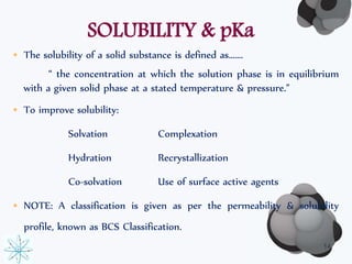 SOLUBILITY & pKa 
• The solubility of a solid substance is defined as……. 
“ the concentration at which the solution phase is in equilibrium 
with a given solid phase at a stated temperature & pressure.” 
• To improve solubility: 
Solvation Complexation 
Hydration Recrystallization 
Co-solvation Use of surface active agents 
• NOTE: A classification is given as per the permeability & solubility 
profile, known as BCS Classification. 
14 
 