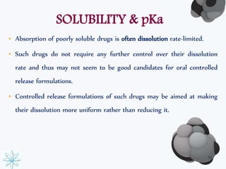 SOLUBILITY & pKa 
• Absorption of poorly soluble drugs is often dissolution rate-limited. 
• Such drugs do not require any further control over their dissolution 
rate and thus may not seem to be good candidates for oral controlled 
release formulations. 
• Controlled release formulations of such drugs may be aimed at making 
their dissolution more uniform rather than reducing it. 
16 
 