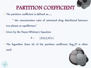 PARTITION COEFFICIENT 
• The partition coefficient is defined as……. 
“ the concentration ratio of unionized drug distributed between 
two phases at equilibrium.” 
• Given by the Noyes-Whitney’s Equation: 
P = [퐴]표/([퐴]∞) 
• The logarithm (base 10) of the partition coefficient (log10P) is often 
used. 
18 
 