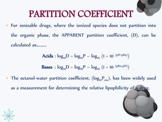 PARTITION COEFFICIENT 
• For ionizable drugs, where the ionized species does not partition into 
the organic phase, the APPARENT partition coefficient, (D), can be 
calculated as:………. 
Acids : log10D = log10P – log10 (1 + 10 (pH-pKa)) 
Bases : log10D = log10P – log10 (1 + 10 (pKa-pH)) 
• The octanol-water partition coefficient, (log10Pow), has been widely used 
as a measurement for determining the relative lipophilicity of a drug. 
19 
 
