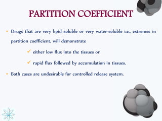 PARTITION COEFFICIENT 
• Drugs that are very lipid soluble or very water-soluble i.e., extremes in 
partition coefficient, will demonstrate 
 either low flux into the tissues or 
 rapid flux followed by accumulation in tissues. 
• Both cases are undesirable for controlled release system. 
20 
 