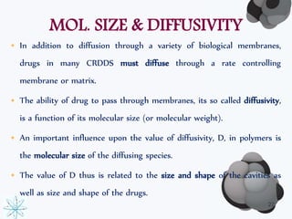 MOL. SIZE & DIFFUSIVITY 
• In addition to diffusion through a variety of biological membranes, 
drugs in many CRDDS must diffuse through a rate controlling 
membrane or matrix. 
• The ability of drug to pass through membranes, its so called diffusivity, 
is a function of its molecular size (or molecular weight). 
• An important influence upon the value of diffusivity, D, in polymers is 
the molecular size of the diffusing species. 
• The value of D thus is related to the size and shape of the cavities as 
well as size and shape of the drugs. 
22 
 
