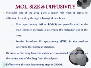 MOL. SIZE & DIFFUSIVITY 
• Molecular size of the drug plays a major role when it comes to 
diffusion of the drug through a biological membrane. 
1. Mass spectroscopy (MS or LC-MS) are generally used as the 
most common methods to determine the molecular size of the 
drug. 
2. Fourier Transform IR- spectroscopy (FTIR) is also used to 
determine the molecular structure. 
• Diffusion of the drug from the matrix or encapsulated form determines 
the release rate of the drug from the polymer. 
• Diffusivity is the rate determining step in CRDDS. 23 
 