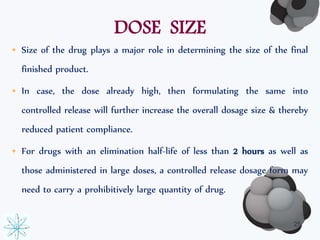 DOSE SIZE 
• Size of the drug plays a major role in determining the size of the final 
finished product. 
• In case, the dose already high, then formulating the same into 
controlled release will further increase the overall dosage size & thereby 
reduced patient compliance. 
• For drugs with an elimination half-life of less than 2 hours as well as 
those administered in large doses, a controlled release dosage form may 
need to carry a prohibitively large quantity of drug. 
25 
 