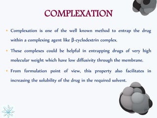COMPLEXATION 
• Complexation is one of the well known method to entrap the drug 
within a complexing agent like β-cyclodextrin complex. 
• These complexes could be helpful in entrapping drugs of very high 
molecular weight which have low diffusivity through the membrane. 
• From formulation point of view, this property also facilitates in 
increasing the solubility of the drug in the required solvent. 
27 
 
