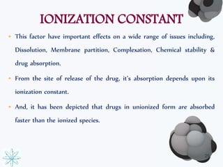 IONIZATION CONSTANT 
• This factor have important effects on a wide range of issues including, 
Dissolution, Membrane partition, Complexation, Chemical stability & 
drug absorption. 
• From the site of release of the drug, it’s absorption depends upon its 
ionization constant. 
• And, it has been depicted that drugs in unionized form are absorbed 
faster than the ionized species. 
29 
 