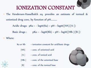 IONIZATION CONSTANT 
• The Henderson-Hasselbalch eq. provides an estimate of ionized & 
unionized drug conc, by function of pH………… 
Acidic drugs: pKa = - log10(Ka) = pH + log10([HA]/[A-]) 
Basic drugs : pKa = - log10(Kb) = pH + log10([HB+]/[B-]) 
• Where: 
Ka or Kb = ionization constant for acid/basic drugs 
[HA] = conc. of unionized acid 
[A-] = conc. of ionized acid 
[HB+] = conc. of the unionized base 
[B] = conc. of the ionized base 
30 
 