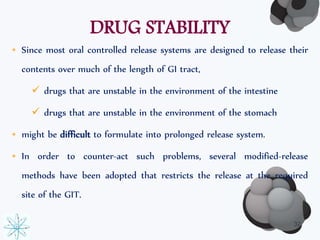 DRUG STABILITY 
• Since most oral controlled release systems are designed to release their 
contents over much of the length of GI tract, 
 drugs that are unstable in the environment of the intestine 
 drugs that are unstable in the environment of the stomach 
• might be difficult to formulate into prolonged release system. 
• In order to counter-act such problems, several modified-release 
methods have been adopted that restricts the release at the required 
site of the GIT. 
32 
 