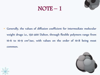 NOTE – 1 
• Generally, the values of diffusion coefficient for intermediate molecular 
weight drugs i.e., 150-400 Dalton, through flexible polymers range from 
10-6 to 10-9 cm2/sec, with values on the order of 10-8 being most 
common. 
36 
 