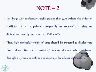NOTE – 2 
• For drugs with molecular weight greater than 500 Dalton, the diffusion 
coefficients in many polymers frequently are so small that they are 
difficult to quantify, i.e., less than 10-12 cm2/sec. 
• Thus, high molecular weight of drug should be expected to display very 
slow release kinetics in sustained release devices where diffusion 
through polymeric membrane or matrix is the release mechanism. 
37 
 