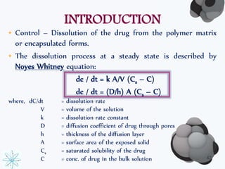 INTRODUCTION 
• Control – Dissolution of the drug from the polymer matrix 
or encapsulated forms. 
• The dissolution process at a steady state is described by 
Noyes Whitney equation: 
dc / dt = k A/V (Cs – C) 
dc / dt = (D/h) A (Cs – C) 
where, dC/dt = dissolution rate 
V = volume of the solution 
k = dissolution rate constant 
D = diffusion coefficient of drug through pores 
h = thickness of the diffusion layer 
A = surface area of the exposed solid 
Cs = saturated solubility of the drug 
C = conc. of drug in the bulk solution 42 
 