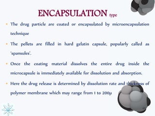 ENCAPSULATION type 
• The drug particle are coated or encapsulated by microencapsulation 
technique 
• The pellets are filled in hard gelatin capsule, popularly called as 
‘spansules’. 
• Once the coating material dissolves the entire drug inside the 
microcapsule is immediately available for dissolution and absorption. 
• Here the drug release is determined by dissolution rate and thickness of 
polymer membrane which may range from 1 to 200μ 
48 
 