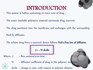 INTRODUCTION 
• This system is hollow containing an inner core of drug. 
• The water insoluble polymeric material surrounds drug reservoir. 
• The drug partitions into the membrane and exchanges with the surrounding 
fluid by diffusion. 
• The release drug from a reservoir device follows Fick’s first law of diffusion. 
J = - D dc/dx 
Where, J = flux, amount/area-time 
D = diffusion coefficient of drug in the polymer, area/time 
dc/dx = change in conc. with respect to polymer distance 
52 
 