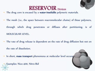RESERVOIR Devices 
• The drug core is encased by a water-insoluble polymeric materials. 
• The mesh (i.e., the space between macromolecular chains) of these polymers, 
through which drug penetrates or diffuses after partitioning, is of 
MOLECULAR LEVEL. 
• The rate of drug release is dependent on the rate of drug diffusion but not on 
the rate of dissolution. 
• In short, mass transport phenomena at molecular level occurs. 
• Examples: Nico-400, Nitro-Bid 
56 
 