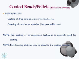 Coated Beads/Pellets (RESERVOIR Devices) 
• BEADS/PELLETS 
Coating of drug solution onto preformed cores. 
Covering of core by an insoluble (but permeable coat). 
NOTE: Pan coating or air-suspension technique is generally used for 
coating. 
NOTE: Pore forming additives may be added to the coating solution. 
58 
 