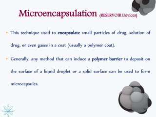 Microencapsulation (RESERVOIR Devices) 
• This technique used to encapsulate small particles of drug, solution of 
drug, or even gases in a coat (usually a polymer coat). 
• Generally, any method that can induce a polymer barrier to deposit on 
the surface of a liquid droplet or a solid surface can be used to form 
microcapsules. 
59 
 