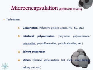Microencapsulation (RESERVOIR Devices) 
• Techniques: 
1. Coacervation (Polymers: gelatin, acacia, PA, EC, etc.) 
2. Interfacial polymerization (Polymers: polyurethanes, 
polyamides, polysulfonamides, polyphtalamides, etc.) 
3. Solvent evaporation 
4. Others (thermal denaturation, hot melt, spray-drying, 
salting out, etc.) 
60 
 