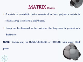 MATRIX Devices 
• A matrix or monolithic device consists of an inert polymeric matrix in 
which a drug is uniformly distributed. 
• Drugs can be dissolved in the matrix or the drugs can be present as a 
dispersion. 
NOTE : Matrix may be HOMOGENEOUS or POROUS with water filled 
pores. 
63 
 
