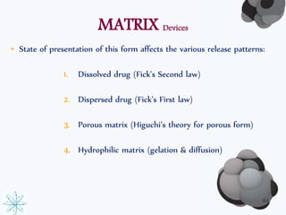 MATRIX Devices 
• State of presentation of this form affects the various release patterns: 
1. Dissolved drug (Fick’s Second law) 
2. Dispersed drug (Fick’s First law) 
3. Porous matrix (Higuchi’s theory for porous form) 
4. Hydrophilic matrix (gelation & diffusion) 
64 
 