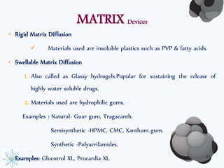 MATRIX Devices 
• Rigid Matrix Diffusion 
 Materials used are insoluble plastics such as PVP & fatty acids. 
• Swellable Matrix Diffusion 
1. Also called as Glassy hydrogels.Popular for sustaining the release of 
highly water soluble drugs. 
2. Materials used are hydrophilic gums. 
Examples : Natural- Guar gum, Tragacanth. 
Semisynthetic -HPMC, CMC, Xanthum gum. 
Synthetic -Polyacrilamides. 
• Examples: Glucotrol XL, Procardia XL 65 
 