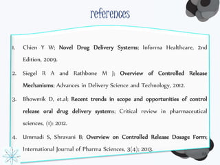 references 
1. Chien Y W; Novel Drug Delivery Systems; Informa Healthcare, 2nd 
68 
Edition, 2009. 
2. Siegel R A and Rathbone M J; Overview of Controlled Release 
Mechanisms; Advances in Delivery Science and Technology, 2012. 
3. Bhowmik D, et.al; Recent trends in scope and opportunities of control 
release oral drug delivery systems; Critical review in pharmaceutical 
sciences, (1): 2012. 
4. Ummadi S, Shravani B; Overview on Controlled Release Dosage Form; 
International Journal of Pharma Sciences, 3(4); 2013. 
 