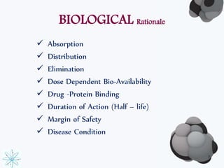 BIOLOGICAL Rationale 
 Absorption 
 Distribution 
 Elimination 
 Dose Dependent Bio-Availability 
 Drug -Protein Binding 
 Duration of Action (Half – life) 
 Margin of Safety 
 Disease Condition 
8 
 
