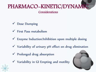 PHARMACO-KINETIC/DYNAMIC 
Considerations 
 Dose Dumping 
 First Pass metabolism 
 Enzyme Induction/Inhibition upon multiple dosing 
 Variability of urinary pH effect on drug elimination 
 Prolonged drug absorption 
 Variability in GI Empting and motility 
9 
 
