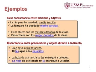  La lámpara ha quedado media torcida.
 La lámpara ha quedado medio torcida.
 Estos chicos son los mejores dotados de la clase.
 Esos chicos son los mejor dotados de la clase.
 Dale agua a los pajaritos.
 Dales agua a los pajaritos.
 La hoja de asistencia se las entregué a ustedes.
 La hoja de asistencia se la entregué a ustedes.
Discordancia entre pronombres y objeto directo e indirecto
Falsa concordancia entre adverbio y adjetivo
Ejemplos
14
 