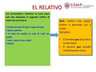 EL RELATIVO
Los pronombres relativos se usan para
unir dos cláusulas; la segunda califica al
sujeto de la primera.
el que, los que; la que, lo que, las que
quien, quienes
el cual, los cuales; la cual, lo cual, las
cuales
cuyo, cuyos; cuya, cuyas
donde
QUE, relativo más usado:
refiere a personas y/o a
cosas.
Ejemplos:
• El hombre que está allí es
mi hermano.
• El alumno que estudió
recibió buenas notas.
 