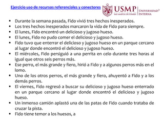 Ejercicio uso de recursos referenciales y conectores
 Durante la semana pasada, Fido vivió tres hechos inesperados.
 Los tres hechos inesperados marcaron la vida de Fido para siempre.
 El lunes, Fido encontró un delicioso y jugoso hueso.
 El lunes, Fido no pudo comer el delicioso y jugoso hueso.
 Fido tuvo que enterrar el delicioso y jugoso hueso en un parque cercano
al lugar donde encontró el delicioso y jugoso hueso.
 El miércoles, Fido persiguió a una perrita en celo durante tres horas al
igual que otros seis perros más.
 Ese perro, el más grande y fiero, hirió a Fido y a algunos perros más en el
lomo.
 Uno de los otros perros, el más grande y fiero, ahuyentó a Fido y a los
demás perros.
 El viernes, Fido regresó a buscar su delicioso y jugoso hueso enterrado
en un parque cercano al lugar donde encontró el delicioso y jugoso
hueso.
 Un inmenso camión aplastó una de las patas de Fido cuando trataba de
cruzar la pista.
 Fido tiene temor a los huesos, a los perros fieros y a los camiones.
 