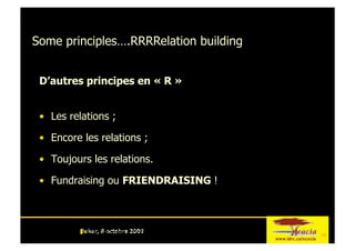 Some principles….RRRRelation building


 D’autres principes en « R »


 •  Les relations ;

 •  Encore les relations ;

 •  Toujours les relations.

 •  Fundraising ou FRIENDRAISING !



          Dakar, 8 octobre 2009
           CRDI-Dakar-ARLF-Mobilisation ressources-08 octobre 2009
                                                                       9
 
