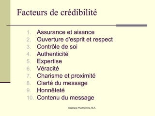 Stéphane Prud'homme, M.A.
Facteurs de crédibilité
1. Assurance et aisance
2. Ouverture d'esprit et respect
3. Contrôle de soi
4. Authenticité
5. Expertise
6. Véracité
7. Charisme et proximité
8. Clarté du message
9. Honnêteté
10. Contenu du message
 