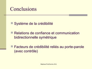 Stéphane Prud'homme, M.A.
Conclusions
 Système de la crédibilité
 Relations de confiance et communication
bidirectionnelle symétrique
 Facteurs de crédibilité reliés au porte-parole
(avec contrôle)
 