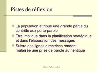 Stéphane Prud'homme, M.A.
Pistes de réflexion
 La population attribue une grande partie du
contrôle aux porte-parole
 Être impliqué dans la planification stratégique
et dans l’élaboration des messages
 Suivre des lignes directrices rendent
malaisée une prise de parole authentique
 