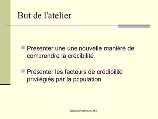 Stéphane Prud'homme, M.A.
But de l'atelier
 Présenter une une nouvelle manière de
comprendre la crédibilité
 Présenter les facteurs de crédibilité
privilégiés par la population
 