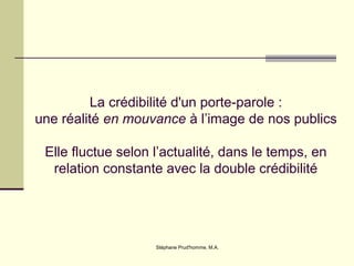 Stéphane Prud'homme, M.A.
La crédibilité d'un porte-parole :
une réalité en mouvance à l’image de nos publics
Elle fluctue selon l’actualité, dans le temps, en
relation constante avec la double crédibilité
 